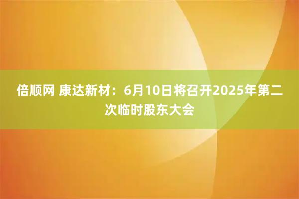 倍顺网 康达新材：6月10日将召开2025年第二次临时股东大会