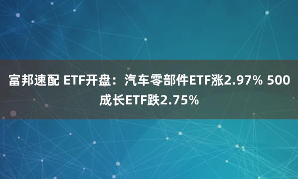 富邦速配 ETF开盘：汽车零部件ETF涨2.97% 500成长ETF跌2.75%