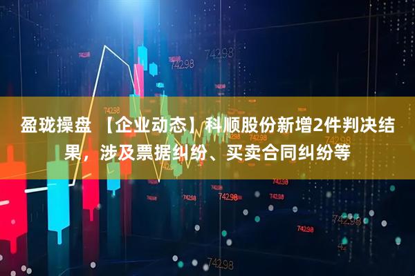 盈珑操盘 【企业动态】科顺股份新增2件判决结果，涉及票据纠纷、买卖合同纠纷等