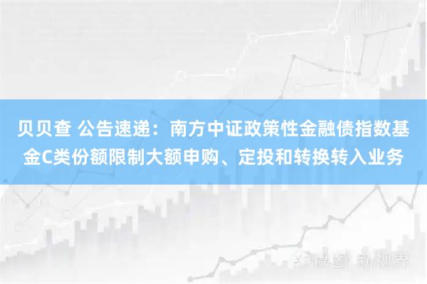贝贝查 公告速递：南方中证政策性金融债指数基金C类份额限制大额申购、定投和转换转入业务