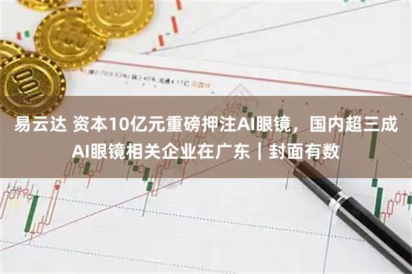 易云达 资本10亿元重磅押注AI眼镜，国内超三成AI眼镜相关企业在广东｜封面有数