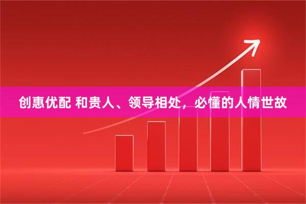 创惠优配 和贵人、领导相处，必懂的人情世故