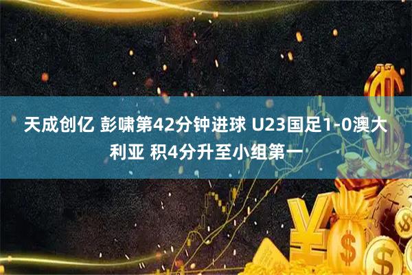 天成创亿 彭啸第42分钟进球 U23国足1-0澳大利亚 积4分升至小组第一