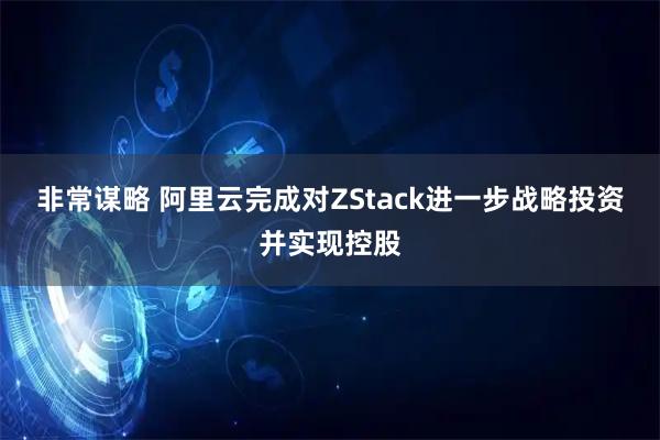 非常谋略 阿里云完成对ZStack进一步战略投资并实现控股