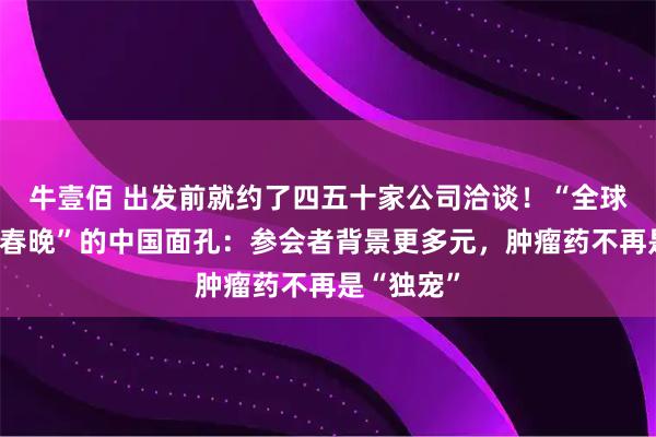 牛壹佰 出发前就约了四五十家公司洽谈！“全球医药行业春晚”的中国面孔：参会者背景更多元，肿瘤药不再是“独宠”