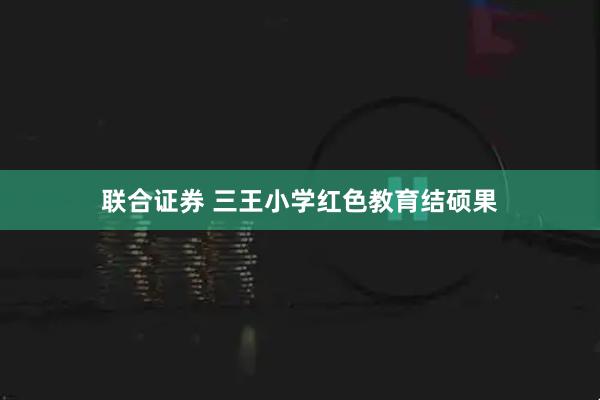 联合证券 三王小学红色教育结硕果