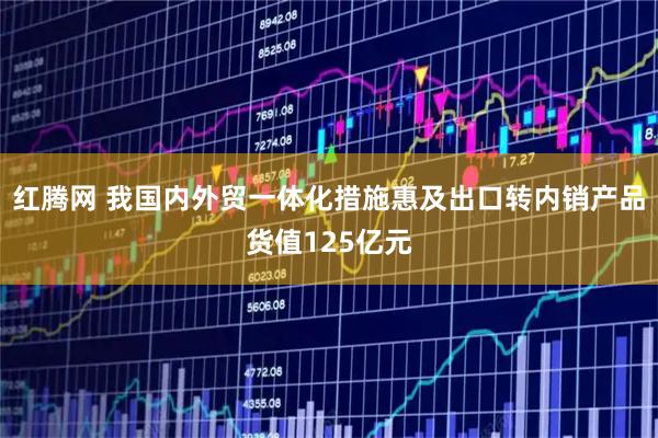 红腾网 我国内外贸一体化措施惠及出口转内销产品货值125亿元
