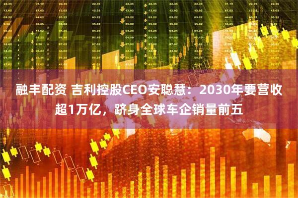 融丰配资 吉利控股CEO安聪慧：2030年要营收超1万亿，跻身全球车企销量前五