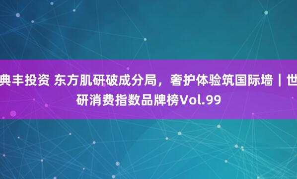 典丰投资 东方肌研破成分局，奢护体验筑国际墙｜世研消费指数品牌榜Vol.99