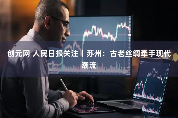创元网 人民日报关注｜苏州：古老丝绸牵手现代潮流