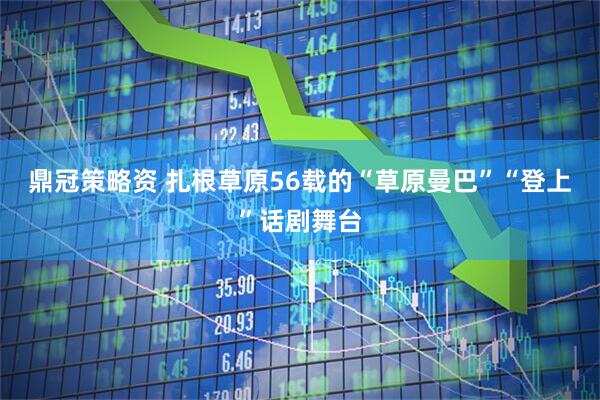 鼎冠策略资 扎根草原56载的“草原曼巴”“登上”话剧舞台