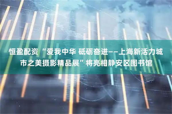 恒盈配资 “爱我中华 砥砺奋进——上海新活力城市之美摄影精品展”将亮相静安区图书馆