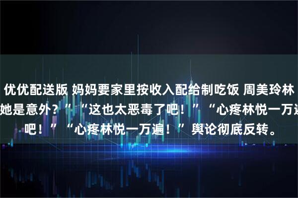 优优配送版 妈妈要家里按收入配给制吃饭 周美玲林志强 “免费保姆？生她是意外？” “这也太恶毒了吧！” “心疼林悦一万遍！” 舆论彻底反转。