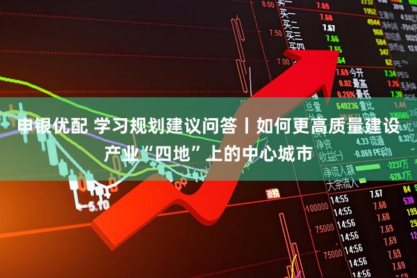 申银优配 学习规划建议问答丨如何更高质量建设产业“四地”上的中心城市