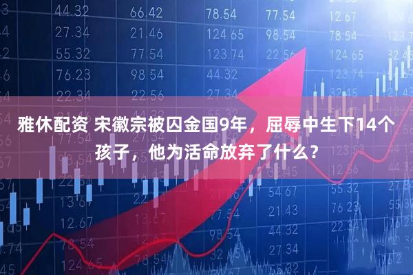 雅休配资 宋徽宗被囚金国9年，屈辱中生下14个孩子，他为活命放弃了什么？