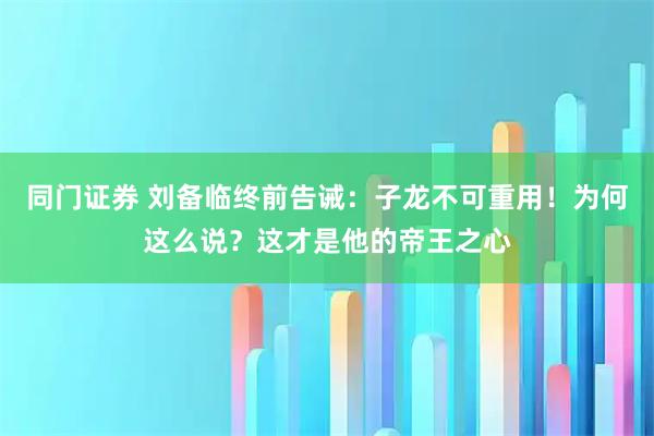 同门证券 刘备临终前告诫:子龙不可重用!为何这么说?这才是他的帝王之心