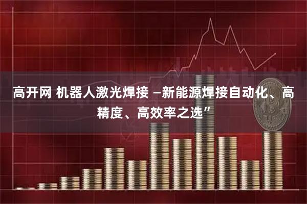 高开网 机器人激光焊接 —新能源焊接自动化、高精度、高效率之选”