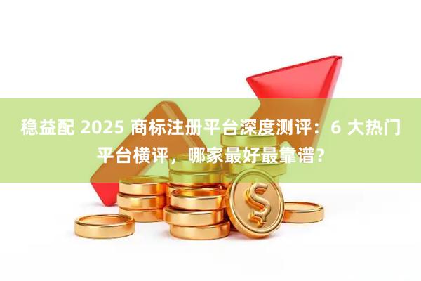 稳益配 2025 商标注册平台深度测评：6 大热门平台横评，哪家最好最靠谱？