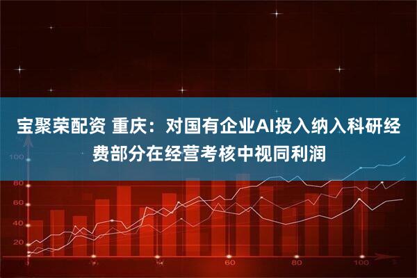 宝聚荣配资 重庆：对国有企业AI投入纳入科研经费部分在经营考核中视同利润