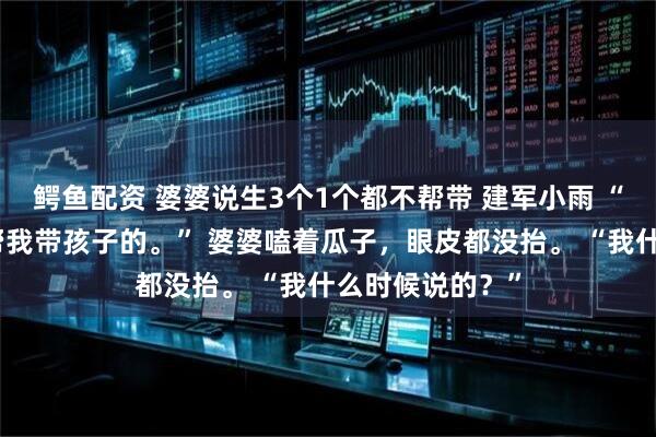 鳄鱼配资 婆婆说生3个1个都不帮带 建军小雨 “妈，您当初说帮我带孩子的。” 婆婆嗑着瓜子，眼皮都没抬。 “我什么时候说的？”