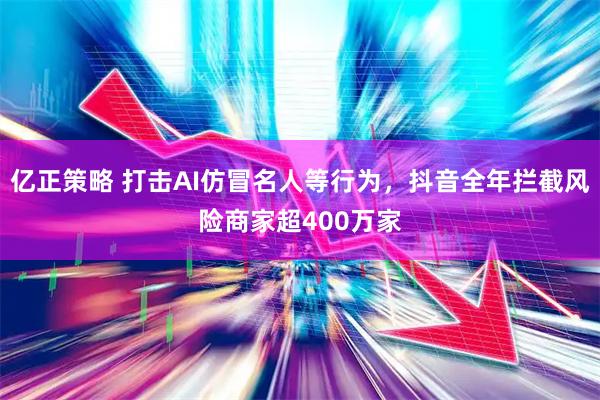 亿正策略 打击AI仿冒名人等行为，抖音全年拦截风险商家超400万家