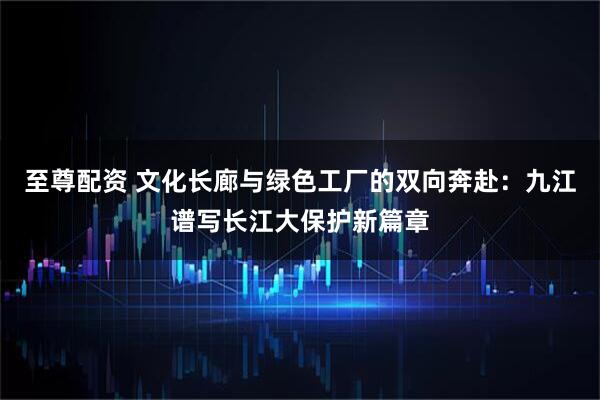 至尊配资 文化长廊与绿色工厂的双向奔赴：九江谱写长江大保护新篇章