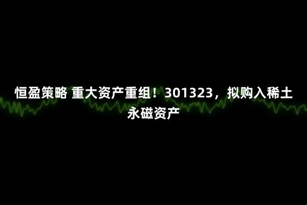 恒盈策略 重大资产重组！301323，拟购入稀土永磁资产
