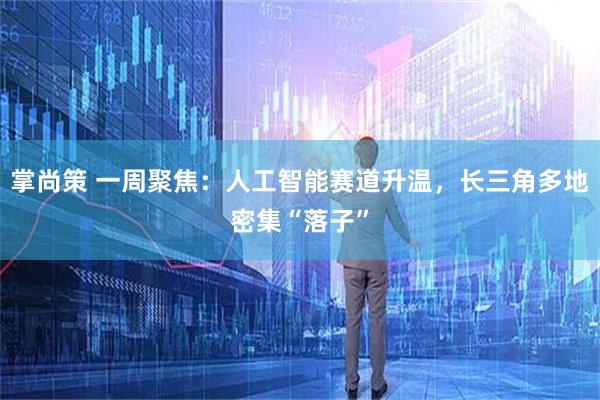 掌尚策 一周聚焦：人工智能赛道升温，长三角多地密集“落子”