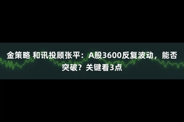 金策略 和讯投顾张平：A股3600反复波动，能否突破？关键看3点