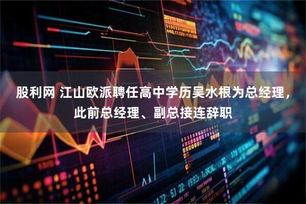 股利网 江山欧派聘任高中学历吴水根为总经理，此前总经理、副总接连辞职
