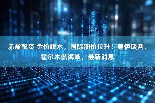 赤盈配资 金价跳水，国际油价拉升！美伊谈判、霍尔木兹海峡，最新消息