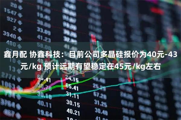 鑫月配 协鑫科技：目前公司多晶硅报价为40元-43元/kg 预计远期有望稳定在45元/kg左右